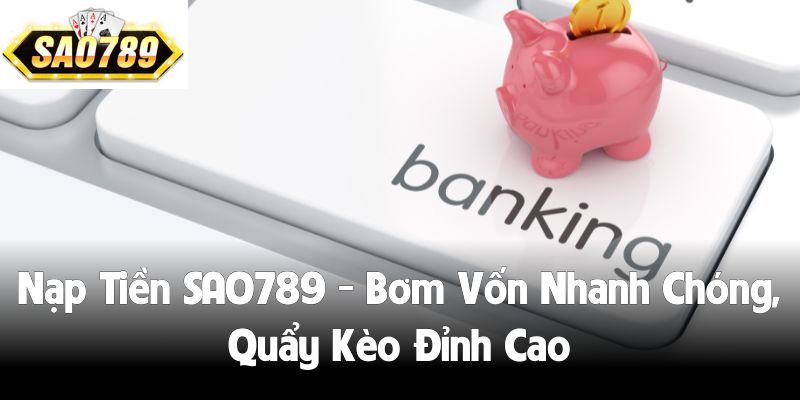 Nạp Tiền SAO789 - Bơm Vốn Nhanh Chóng, Quẩy Kèo Đỉnh Cao
